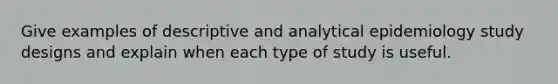 Give examples of descriptive and analytical epidemiology study designs and explain when each type of study is useful.