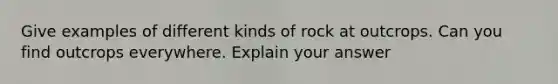 Give examples of different kinds of rock at outcrops. Can you find outcrops everywhere. Explain your answer