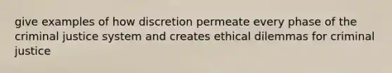 give examples of how discretion permeate every phase of the criminal justice system and creates ethical dilemmas for criminal justice