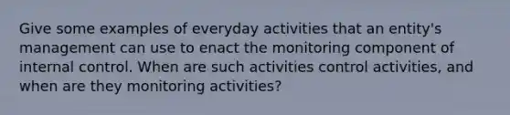 Give some examples of everyday activities that an entity's management can use to enact the monitoring component of internal control. When are such activities control activities, and when are they monitoring activities?