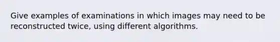 Give examples of examinations in which images may need to be reconstructed twice, using different algorithms.