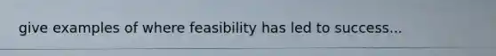 give examples of where feasibility has led to success...