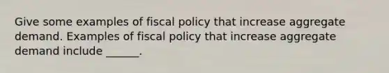 Give some examples of fiscal policy that increase aggregate demand. Examples of fiscal policy that increase aggregate demand include​ ______.