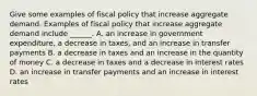 Give some examples of fiscal policy that increase aggregate demand. Examples of fiscal policy that increase aggregate demand include​ ______. A. an increase in government​ expenditure, a decrease in​ taxes, and an increase in transfer payments B. a decrease in taxes and an increase in the quantity of money C. a decrease in taxes and a decrease in interest rates D. an increase in transfer payments and an increase in interest rates