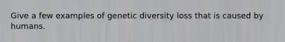 Give a few examples of genetic diversity loss that is caused by humans.