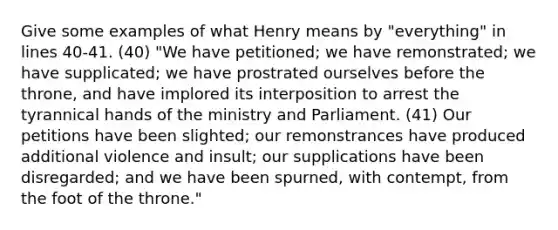 Give some examples of what Henry means by "everything" in lines 40-41. (40) "We have petitioned; we have remonstrated; we have supplicated; we have prostrated ourselves before the throne, and have implored its interposition to arrest the tyrannical hands of the ministry and Parliament. (41) Our petitions have been slighted; our remonstrances have produced additional violence and insult; our supplications have been disregarded; and we have been spurned, with contempt, from the foot of the throne."