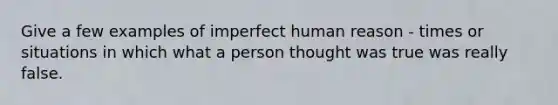 Give a few examples of imperfect human reason - times or situations in which what a person thought was true was really false.