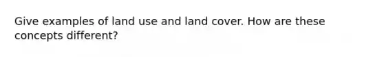 Give examples of land use and land cover. How are these concepts different?