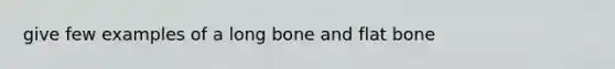 give few examples of a long bone and flat bone