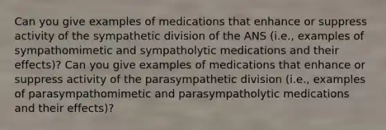 Can you give examples of medications that enhance or suppress activity of the sympathetic division of the ANS (i.e., examples of sympathomimetic and sympatholytic medications and their effects)? Can you give examples of medications that enhance or suppress activity of the parasympathetic division (i.e., examples of parasympathomimetic and parasympatholytic medications and their effects)?