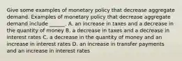 Give some examples of monetary policy that decrease aggregate demand. Examples of monetary policy that decrease aggregate demand include​ ______. A. an increase in taxes and a decrease in the quantity of money B. a decrease in taxes and a decrease in interest rates C. a decrease in the quantity of money and an increase in interest rates D. an increase in transfer payments and an increase in interest rates