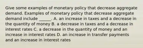 Give some examples of <a href='https://www.questionai.com/knowledge/kEE0G7Llsx-monetary-policy' class='anchor-knowledge'>monetary policy</a> that decrease aggregate demand. Examples of monetary policy that decrease aggregate demand include​ ______. A. an increase in taxes and a decrease in the quantity of money B. a decrease in taxes and a decrease in interest rates C. a decrease in the quantity of money and an increase in interest rates D. an increase in transfer payments and an increase in interest rates