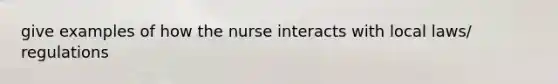 give examples of how the nurse interacts with local laws/ regulations