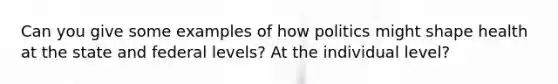 Can you give some examples of how politics might shape health at the state and federal levels? At the individual level?