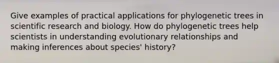 Give examples of practical applications for phylogenetic trees in scientific research and biology. How do phylogenetic trees help scientists in understanding evolutionary relationships and making inferences about species' history?