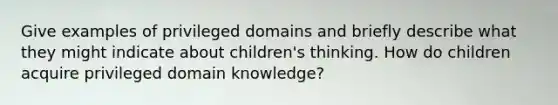 Give examples of privileged domains and briefly describe what they might indicate about children's thinking. How do children acquire privileged domain knowledge?