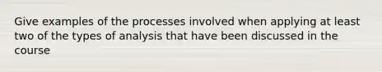 Give examples of the processes involved when applying at least two of the types of analysis that have been discussed in the course