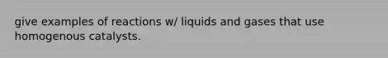 give examples of reactions w/ liquids and gases that use homogenous catalysts.