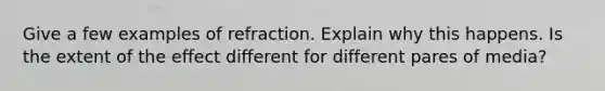 Give a few examples of refraction. Explain why this happens. Is the extent of the effect different for different pares of media?