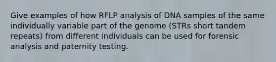 Give examples of how RFLP analysis of DNA samples of the same individually variable part of the genome (STRs short tandem repeats) from different individuals can be used for forensic analysis and paternity testing.