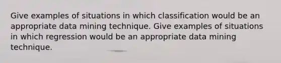 Give examples of situations in which classification would be an appropriate data mining technique. Give examples of situations in which regression would be an appropriate data mining technique.