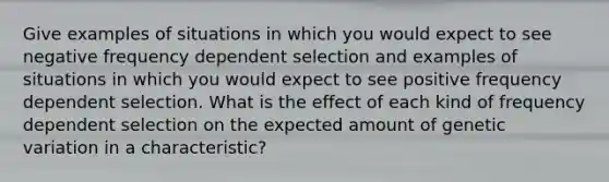 Give examples of situations in which you would expect to see negative frequency dependent selection and examples of situations in which you would expect to see positive frequency dependent selection. What is the effect of each kind of frequency dependent selection on the expected amount of genetic variation in a characteristic?