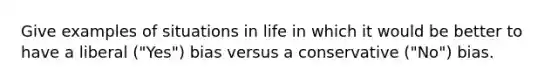 Give examples of situations in life in which it would be better to have a liberal ("Yes") bias versus a conservative ("No") bias.