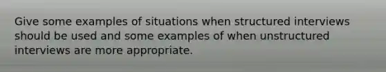 Give some examples of situations when structured interviews should be used and some examples of when unstructured interviews are more appropriate.