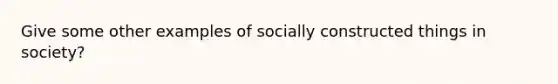 Give some other examples of socially constructed things in society?