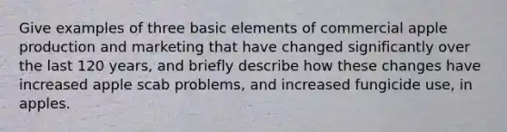 Give examples of three basic elements of commercial apple production and marketing that have changed significantly over the last 120 years, and briefly describe how these changes have increased apple scab problems, and increased fungicide use, in apples.