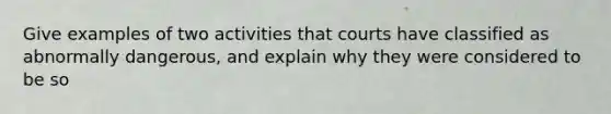 Give examples of two activities that courts have classified as abnormally dangerous, and explain why they were considered to be so