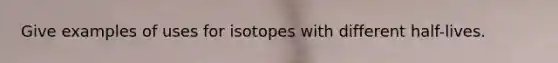 Give examples of uses for isotopes with different half-lives.