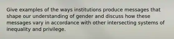 Give examples of the ways institutions produce messages that shape our understanding of gender and discuss how these messages vary in accordance with other intersecting systems of inequality and privilege.