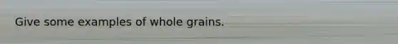 Give some examples of whole grains.