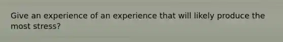 Give an experience of an experience that will likely produce the most stress?