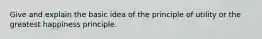 Give and explain the basic idea of the principle of utility or the greatest happiness principle.