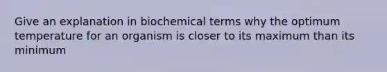 Give an explanation in biochemical terms why the optimum temperature for an organism is closer to its maximum than its minimum