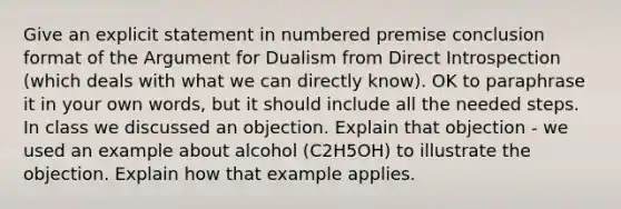 Give an explicit statement in numbered premise conclusion format of the Argument for Dualism from Direct Introspection (which deals with what we can directly know). OK to paraphrase it in your own words, but it should include all the needed steps. In class we discussed an objection. Explain that objection - we used an example about alcohol (C2H5OH) to illustrate the objection. Explain how that example applies.