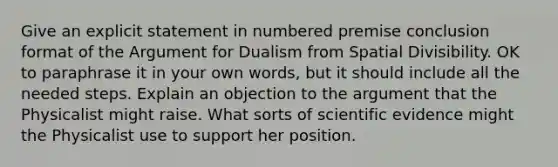 Give an explicit statement in numbered premise conclusion format of the Argument for Dualism from Spatial Divisibility. OK to paraphrase it in your own words, but it should include all the needed steps. Explain an objection to the argument that the Physicalist might raise. What sorts of scientific evidence might the Physicalist use to support her position.