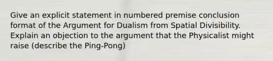 Give an explicit statement in numbered premise conclusion format of the Argument for Dualism from Spatial Divisibility. Explain an objection to the argument that the Physicalist might raise (describe the Ping-Pong)