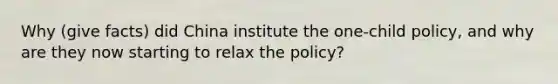 Why (give facts) did China institute the one-child policy, and why are they now starting to relax the policy?