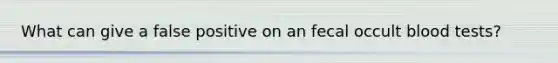 What can give a false positive on an fecal occult blood tests?
