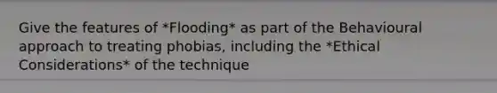 Give the features of *Flooding* as part of the Behavioural approach to treating phobias, including the *Ethical Considerations* of the technique