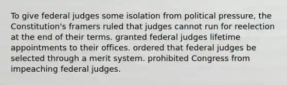 To give federal judges some isolation from political pressure, the Constitution's framers ruled that judges cannot run for reelection at the end of their terms. granted federal judges lifetime appointments to their offices. ordered that federal judges be selected through a merit system. prohibited Congress from impeaching federal judges.