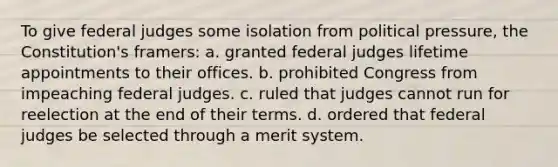 To give federal judges some isolation from political pressure, the Constitution's framers: a. granted federal judges lifetime appointments to their offices. b. prohibited Congress from impeaching federal judges. c. ruled that judges cannot run for reelection at the end of their terms. d. ordered that federal judges be selected through a merit system.