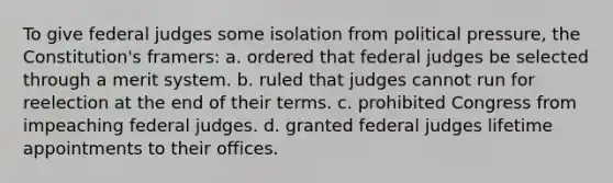 To give federal judges some isolation from political pressure, the Constitution's framers: a. ordered that federal judges be selected through a merit system. b. ruled that judges cannot run for reelection at the end of their terms. c. prohibited Congress from impeaching federal judges. d. granted federal judges lifetime appointments to their offices.