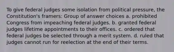 To give federal judges some isolation from political pressure, the Constitution's framers: Group of answer choices a. prohibited Congress from impeaching federal judges. b. granted federal judges lifetime appointments to their offices. c. ordered that federal judges be selected through a merit system. d. ruled that judges cannot run for reelection at the end of their terms.