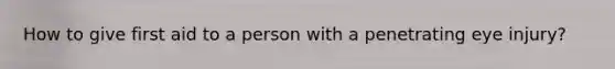 How to give first aid to a person with a penetrating eye injury?