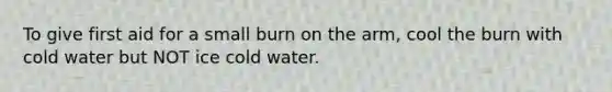 To give first aid for a small burn on the arm, cool the burn with cold water but NOT ice cold water.