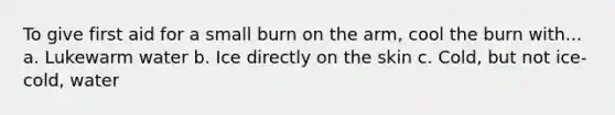 To give first aid for a small burn on the arm, cool the burn with... a. Lukewarm water b. Ice directly on the skin c. Cold, but not ice-cold, water